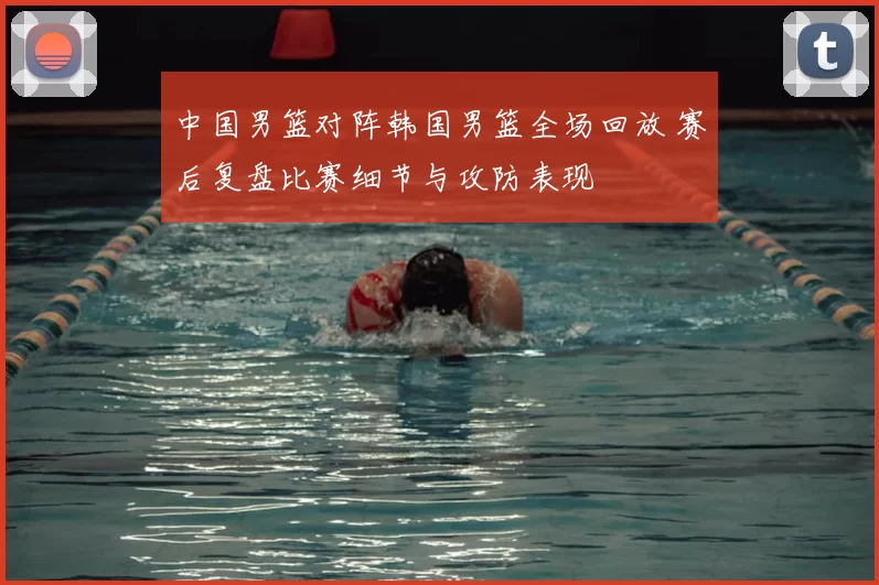 中国男篮对阵韩国男篮全场回放 赛后复盘比赛细节与攻防表现