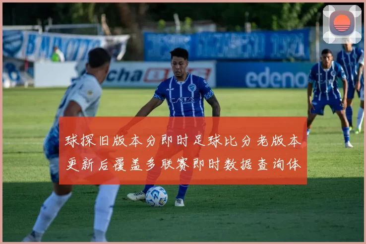 球探旧版本分即时足球比分老版本更新后覆盖多联赛即时数据查询体验提升