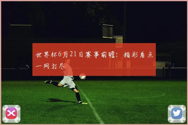 世界杯6月21日赛事前瞻：精彩看点一网打尽