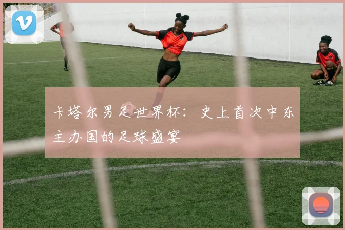 卡塔尔男足世界杯:史上首次中东主办国的足球盛宴
