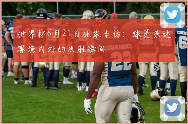 世界杯6月21日独家专访：球员亲述赛场内外的决胜瞬间