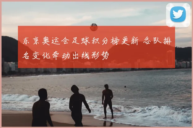 东京奥运会足球积分榜更新 各队排名变化牵动出线形势