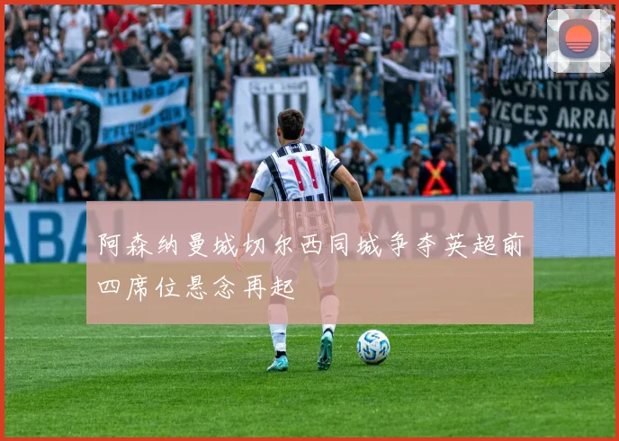 阿森纳曼城切尔西同城争夺英超前四席位悬念再起