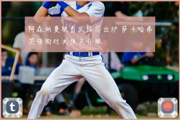 阿森纳曼联首发阵容出炉 萨卡哈弗茨领衔对决焦点升级