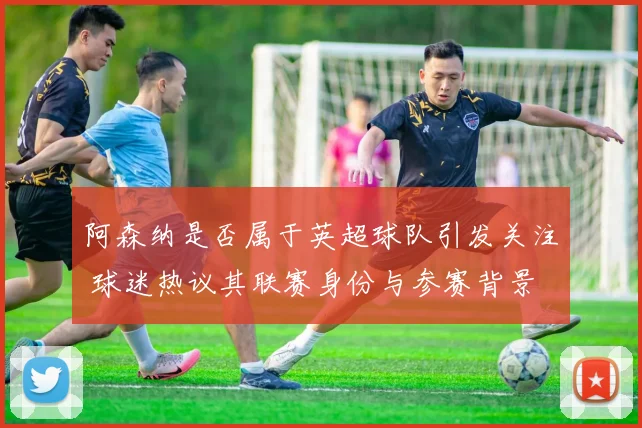 阿森纳是否属于英超球队引发关注 球迷热议其联赛身份与参赛背景
