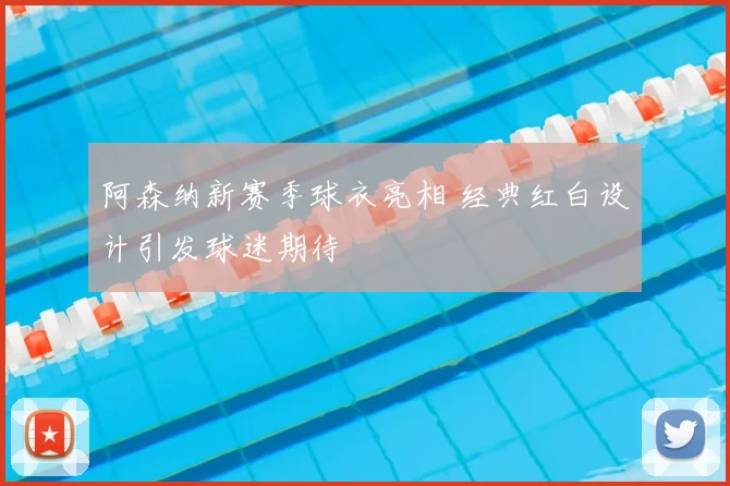 阿森纳新赛季球衣亮相 经典红白设计引发球迷期待