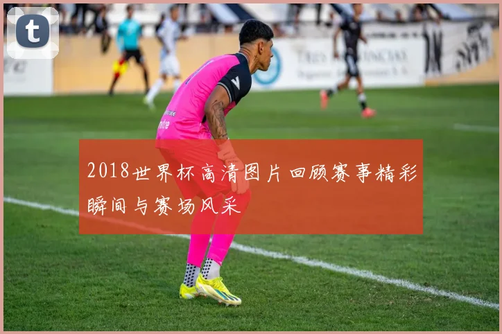 2018世界杯高清图片回顾赛事精彩瞬间与赛场风采
