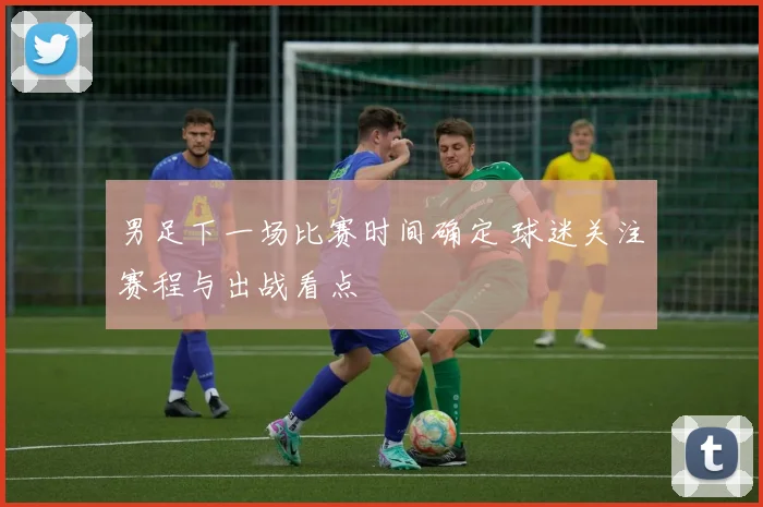 男足下一场比赛时间确定 球迷关注赛程与出战看点