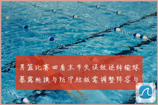 男篮比赛回看末节失误致逆转输球暴露轮换与防守短板需调整阵容与战术