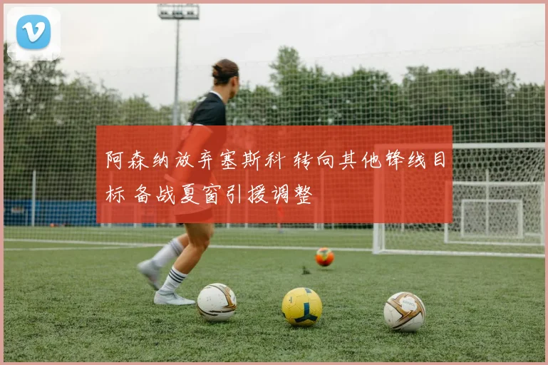 阿森纳放弃塞斯科 转向其他锋线目标 备战夏窗引援调整