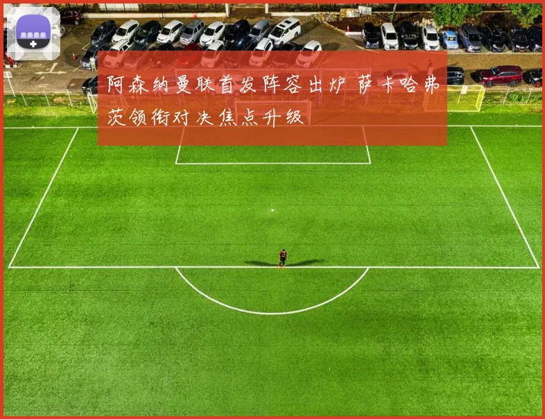 阿森纳曼联首发阵容出炉 萨卡哈弗茨领衔对决焦点升级