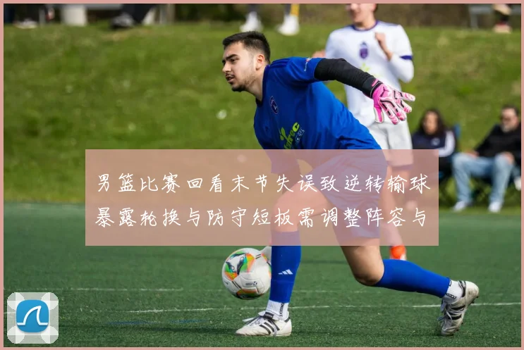 男篮比赛回看末节失误致逆转输球暴露轮换与防守短板需调整阵容与战术