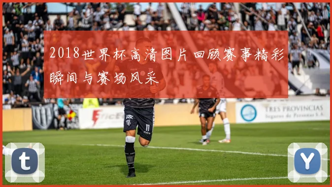 2018世界杯高清图片回顾赛事精彩瞬间与赛场风采